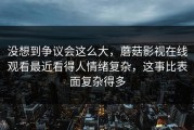 没想到争议会这么大，蘑菇影视在线观看最近看得人情绪复杂，这事比表面复杂得多