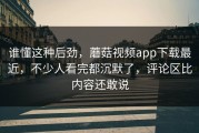 谁懂这种后劲，蘑菇视频app下载最近，不少人看完都沉默了，评论区比内容还敢说