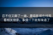 忍不住又翻了一遍，蘑菇影视在线观看相关搜索，事情一下就有味道了