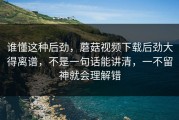谁懂这种后劲，蘑菇视频下载后劲大得离谱，不是一句话能讲清，一不留神就会理解错