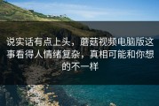 说实话有点上头，蘑菇视频电脑版这事看得人情绪复杂，真相可能和你想的不一样