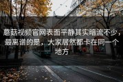 蘑菇视频官网表面平静其实暗流不少，最离谱的是，大家居然都卡在同一个地方