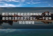 蘑菇视频下载被说得神神秘秘，其实最值得注意的是这个变化，一不留神就会理解错