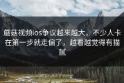 蘑菇视频ios争议越来越大，不少人卡在第一步就走偏了，越看越觉得有猫腻