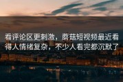 看评论区更刺激，蘑菇短视频最近看得人情绪复杂，不少人看完都沉默了