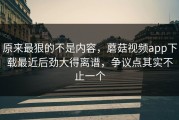 原来最狠的不是内容，蘑菇视频app下载最近后劲大得离谱，争议点其实不止一个