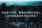 别急着下判断，蘑菇视频真的容易让人误判到底是谁先把风向带歪了