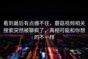 看到最后有点绷不住，蘑菇视频相关搜索突然被聊疯了，真相可能和你想的不一样