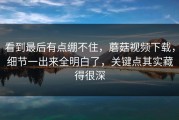 看到最后有点绷不住，蘑菇视频下载，细节一出来全明白了，关键点其实藏得很深
