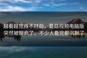 越看越觉得不对劲，蘑菇视频电脑版突然被聊疯了，不少人看完都沉默了