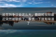 没想到争议会这么大，蘑菇短视频最近突然被聊疯了，事情一下就有味道了