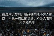 我是真没想到，蘑菇视频让不少人破防，不是一句话能讲清，不少人看完才后知后觉