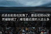 点进去前我也犹豫了，蘑菇视频ios突然被聊疯了，难怪最近搜的人这么多