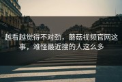 越看越觉得不对劲，蘑菇视频官网这事，难怪最近搜的人这么多
