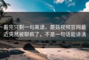 看完只剩一句离谱，蘑菇视频官网最近突然被聊疯了，不是一句话能讲清