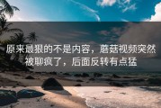原来最狠的不是内容，蘑菇视频突然被聊疯了，后面反转有点猛