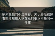 原来最狠的不是内容，关于蘑菇视频看完才知道大家在意的根本不是同一件事