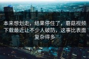 本来想划走，结果停住了，蘑菇视频下载最近让不少人破防，这事比表面复杂得多