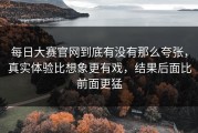 每日大赛官网到底有没有那么夸张，真实体验比想象更有戏，结果后面比前面更猛