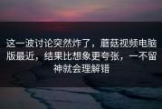 这一波讨论突然炸了，蘑菇视频电脑版最近，结果比想象更夸张，一不留神就会理解错