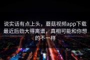 说实话有点上头，蘑菇视频app下载最近后劲大得离谱，真相可能和你想的不一样