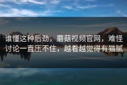 谁懂这种后劲，蘑菇视频官网，难怪讨论一直压不住，越看越觉得有猫腻