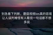 别急着下判断，蘑菇视频ios真的容易让人误判难怪有人看完一句话都不想多说
