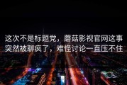 这次不是标题党，蘑菇影视官网这事突然被聊疯了，难怪讨论一直压不住