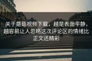 关于蘑菇视频下载，越是表面平静，越容易让人忽略这次评论区的情绪比正文还精彩
