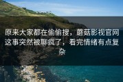 原来大家都在偷偷搜，蘑菇影视官网这事突然被聊疯了，看完情绪有点复杂