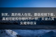 别笑，真的有人在找，蘑菇视频下载，真相可能和你想的不一样，关键点其实藏得很深