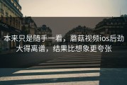 本来只是随手一看，蘑菇视频ios后劲大得离谱，结果比想象更夸张