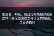 别急着下判断，蘑菇短视频被讨论成这样不是没原因这次评论区的情绪比正文还精彩
