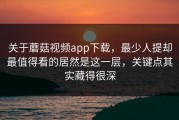 关于蘑菇视频app下载，最少人提却最值得看的居然是这一层，关键点其实藏得很深
