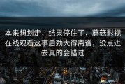 本来想划走，结果停住了，蘑菇影视在线观看这事后劲大得离谱，没点进去真的会错过
