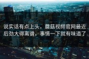 说实话有点上头，蘑菇视频官网最近后劲大得离谱，事情一下就有味道了