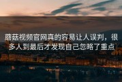 蘑菇视频官网真的容易让人误判，很多人到最后才发现自己忽略了重点