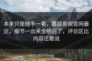 本来只是随手一看，蘑菇影视官网最近，细节一出来全明白了，评论区比内容还敢说