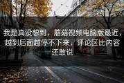 我是真没想到，蘑菇视频电脑版最近，越到后面越停不下来，评论区比内容还敢说