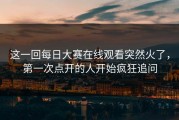这一回每日大赛在线观看突然火了，第一次点开的人开始疯狂追问
