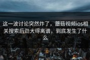 这一波讨论突然炸了，蘑菇视频ios相关搜索后劲大得离谱，到底发生了什么