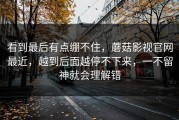 看到最后有点绷不住，蘑菇影视官网最近，越到后面越停不下来，一不留神就会理解错