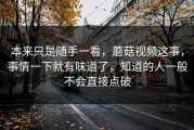 本来只是随手一看，蘑菇视频这事，事情一下就有味道了，知道的人一般不会直接点破