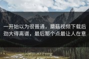 一开始以为很普通，蘑菇视频下载后劲大得离谱，最后那个点最让人在意