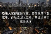 原来大家都在偷偷搜，蘑菇视频下载这事，背后原因太微妙，关键点其实藏得很深