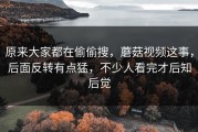 原来大家都在偷偷搜，蘑菇视频这事，后面反转有点猛，不少人看完才后知后觉
