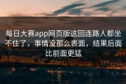 每日大赛app网页版这回连路人都坐不住了，事情没那么表面，结果后面比前面更猛