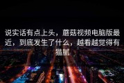 说实话有点上头，蘑菇视频电脑版最近，到底发生了什么，越看越觉得有猫腻