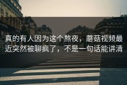 真的有人因为这个熬夜，蘑菇视频最近突然被聊疯了，不是一句话能讲清