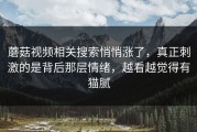 蘑菇视频相关搜索悄悄涨了，真正刺激的是背后那层情绪，越看越觉得有猫腻